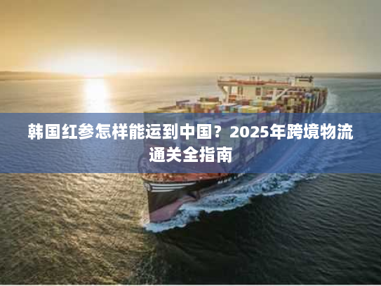 韩国红参怎样能运到中国?2025年跨境物流通关全指南 韩国红参怎样能运到中国?2025年跨境物流通关全指南