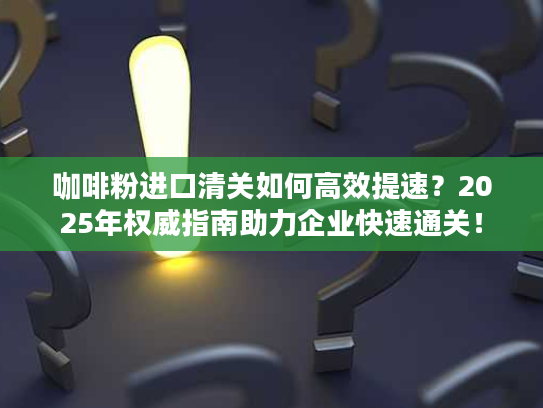 咖啡粉进口清关如何高效提速？2025年权威指南助力企业快速通关！