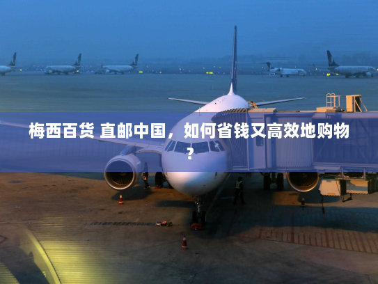 梅西百货 直邮中国,如何省钱又高效地购物? 梅西百货 直邮中国,如何省钱又高效地购物?