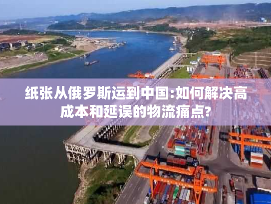 纸张从俄罗斯运到中国:如何解决高成本和延误的物流痛点? 纸张从俄罗斯运到中国:如何解决高成本和延误的物流痛点?