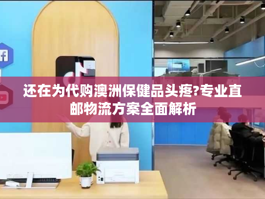 还在为代购澳洲保健品头疼?专业直邮物流方案全面解析