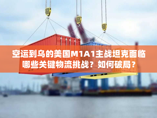空运到乌的美国M1A1主战坦克面临哪些关键物流挑战？如何破局？