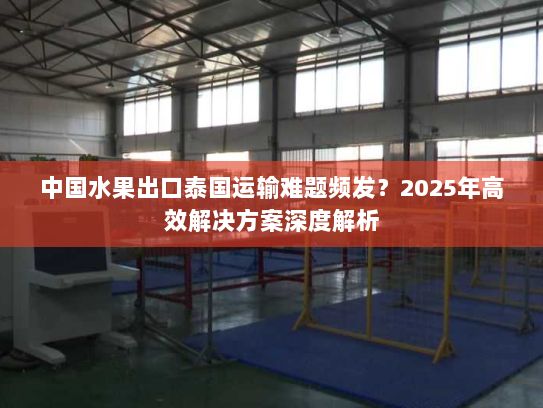 中国水果出口泰国运输难题频发？2025年高效解决方案深度解析