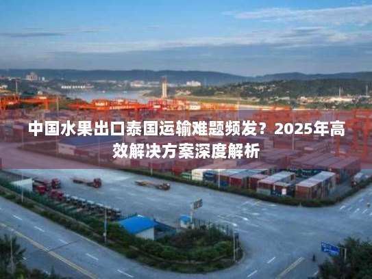 中国水果出口泰国运输难题频发？2025年高效解决方案深度解析