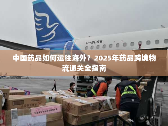 中国药品如何运往海外？2025年药品跨境物流通关全指南