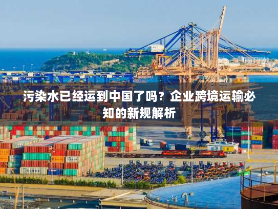污染水已经运到中国了吗?企业跨境运输必知的新规解析 污染水已经运到中国了吗?企业跨境运输必知的新规解析
