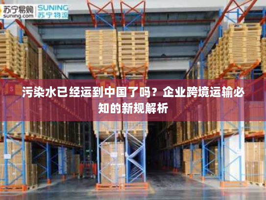 污染水已经运到中国了吗?企业跨境运输必知的新规解析 污染水已经运到中国了吗?企业跨境运输必知的新规解析