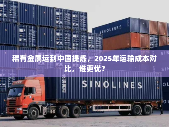 稀有金属运到中国提炼,2025年运输成本对比,谁更优? 稀有金属运到中国提炼,2025年运输成本对比,谁更优?