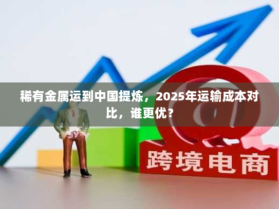 稀有金属运到中国提炼,2025年运输成本对比,谁更优? 稀有金属运到中国提炼,2025年运输成本对比,谁更优?