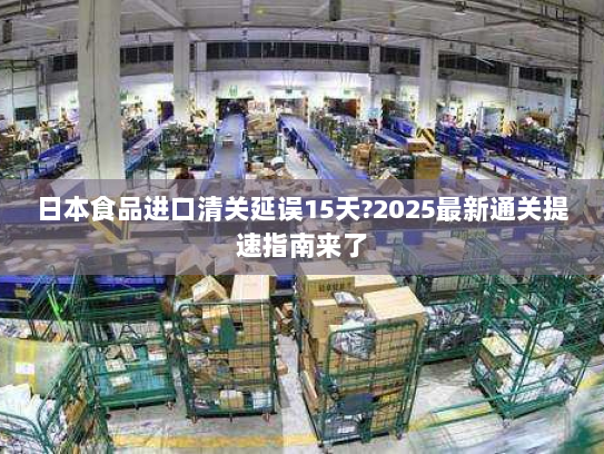 日本食品进口清关延误15天?2025最新通关提速指南来了