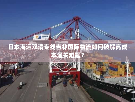 日本海运双清专线吉林国际物流如何破解高成本通关难题? 日本海运双清专线吉林国际物流如何破解高成本通关难题?