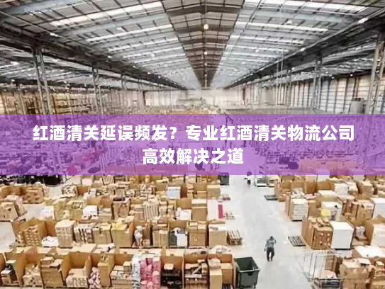 红酒清关延误频发?专业红酒清关物流公司高效解决之道 红酒清关延误频发?专业红酒清关物流公司高效解决之道