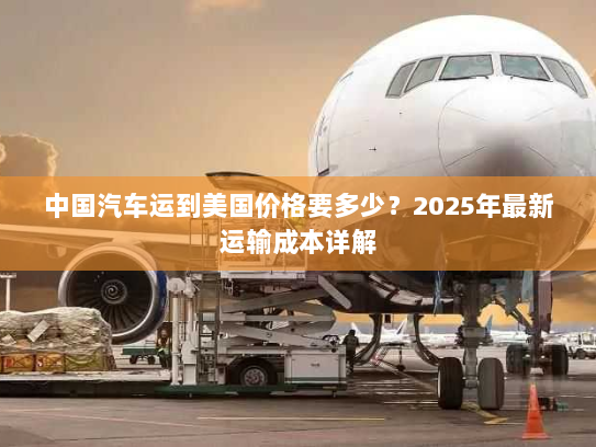 中国汽车运到美国价格要多少?2025年最新运输成本详解 中国汽车运到美国价格要多少?2025年最新运输成本详解