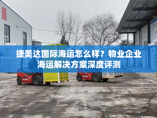 捷美达国际海运怎么样？物业企业海运解决方案深度评测