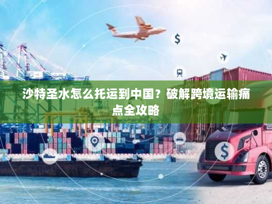 沙特圣水怎么托运到中国？破解跨境运输痛点全攻略