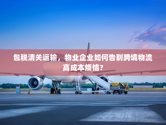包税清关运输，物业企业如何告别跨境物流高成本烦恼？