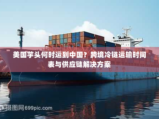 美国芋头何时运到中国?跨境冷链运输时间表与供应链解决方案 美国芋头何时运到中国?跨境冷链运输时间表与供应链解决方案