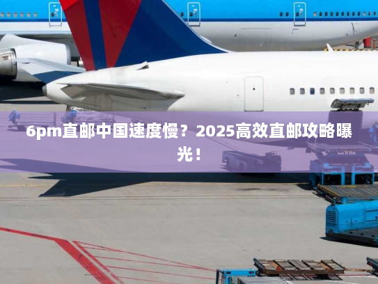 6pm直邮中国速度慢？2025高效直邮攻略曝光！