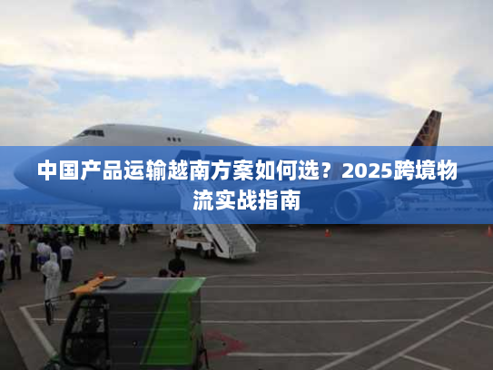中国产品运输越南方案如何选？2025跨境物流实战指南