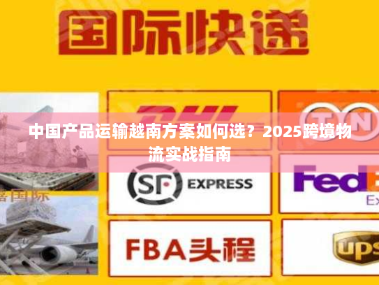 中国产品运输越南方案如何选？2025跨境物流实战指南