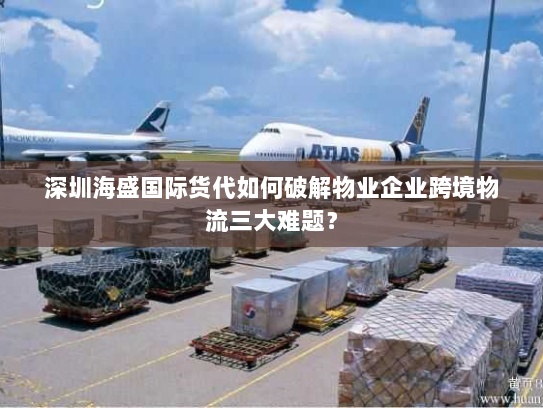 深圳海盛国际货代如何破解物业企业跨境物流三大难题? 深圳海盛国际货代如何破解物业企业跨境物流三大难题?