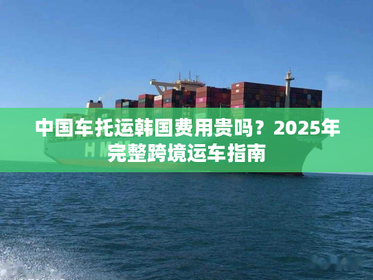 中国车托运韩国费用贵吗？2025年完整跨境运车指南