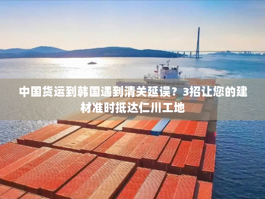 中国货运到韩国遇到清关延误?3招让您的建材准时抵达仁川工地 中国货运到韩国遇到清关延误?3招让您的建材准时抵达仁川工地