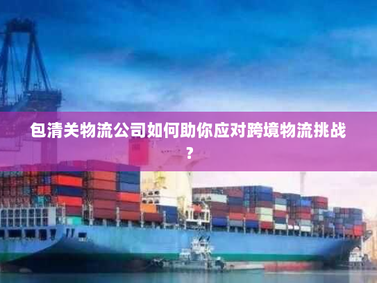 包清关物流公司如何助你应对跨境物流挑战? 包清关物流公司如何助你应对跨境物流挑战?
