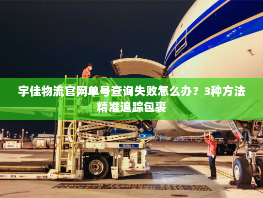 宇佳物流官网单号查询失败怎么办?3种方法精准追踪包裹 宇佳物流官网单号查询失败怎么办?3种方法精准追踪包裹