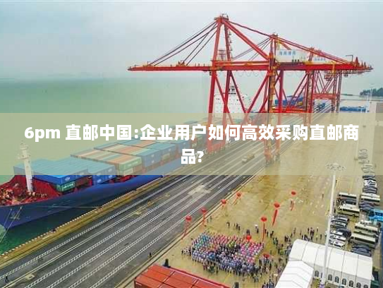 6pm 直邮中国:企业用户如何高效采购直邮商品? 6pm 直邮中国:企业用户如何高效采购直邮商品?