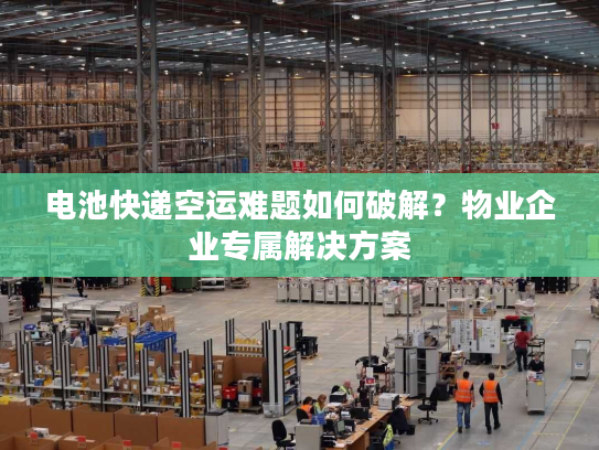 电池快递空运难题如何破解？物业企业专属解决方案