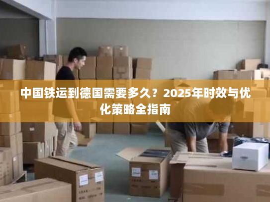 中国铁运到德国需要多久？2025年时效与优化策略全指南