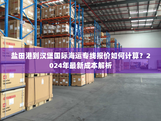 盐田港到汉堡国际海运专线报价如何计算?2024年最新成本解析 盐田港到汉堡国际海运专线报价如何计算?2024年最新成本解析