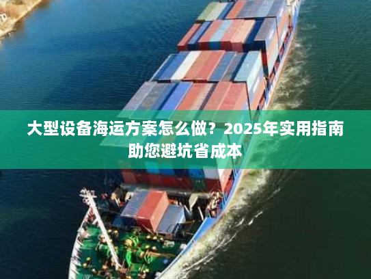 大型设备海运方案怎么做？2025年实用指南助您避坑省成本