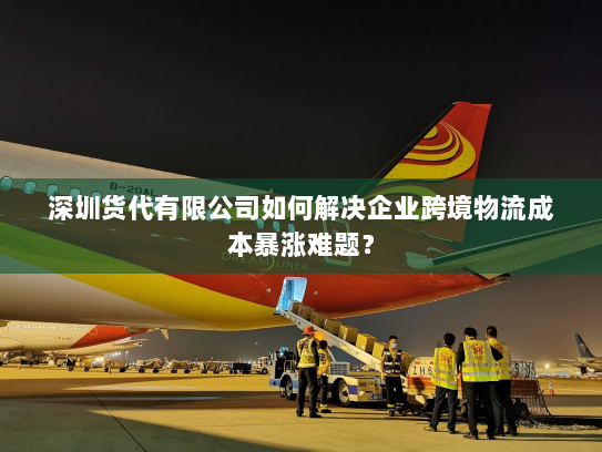 深圳货代有限公司如何解决企业跨境物流成本暴涨难题？