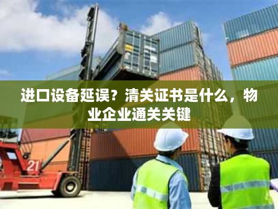 进口设备延误？清关证书是什么，物业企业通关关键