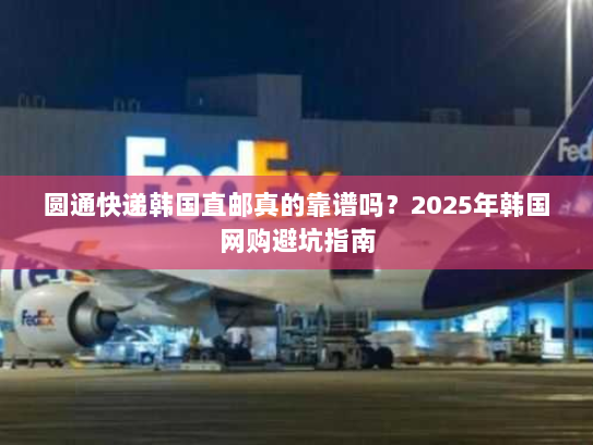 圆通快递韩国直邮真的靠谱吗？2025年韩国网购避坑指南
