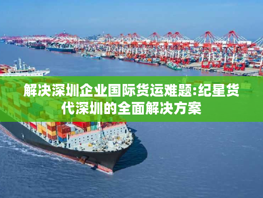 解决深圳企业国际货运难题:纪星货代深圳的全面解决方案