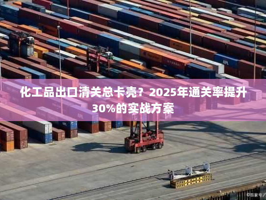 化工品出口清关总卡壳？2025年通关率提升30%的实战方案