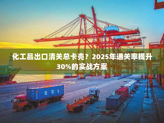 化工品出口清关总卡壳？2025年通关率提升30%的实战方案