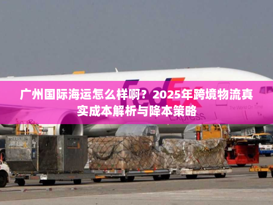 广州国际海运怎么样啊?2025年跨境物流真实成本解析与降本策略 广州国际海运怎么样啊?2025年跨境物流真实成本解析与降本策略