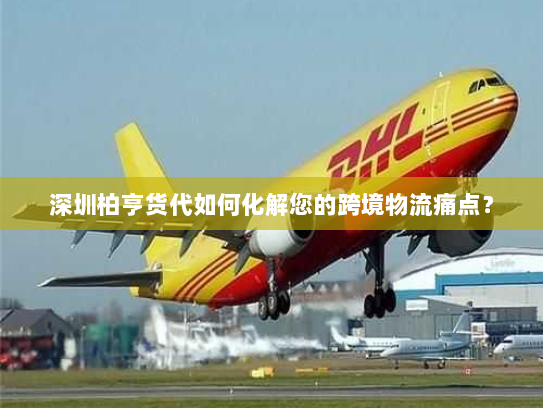 深圳柏亨货代如何化解您的跨境物流痛点? 深圳柏亨货代如何化解您的跨境物流痛点?