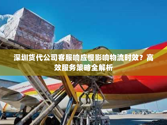 深圳货代公司客服响应慢影响物流时效？高效服务策略全解析