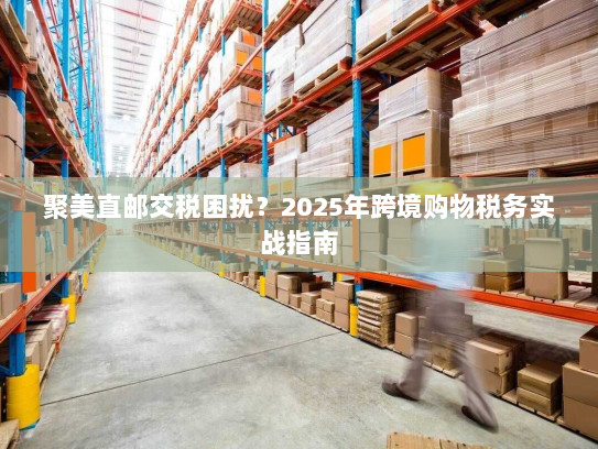 聚美直邮交税困扰?2025年跨境购物税务实战指南 聚美直邮交税困扰?2025年跨境购物税务实战指南