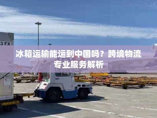 冰箱运输能运到中国吗？跨境物流专业服务解析