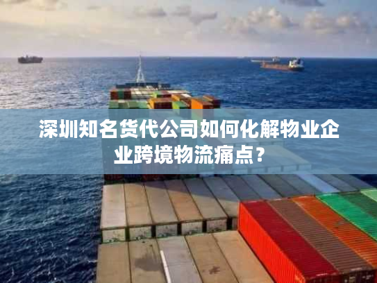 深圳知名货代公司如何化解物业企业跨境物流痛点？