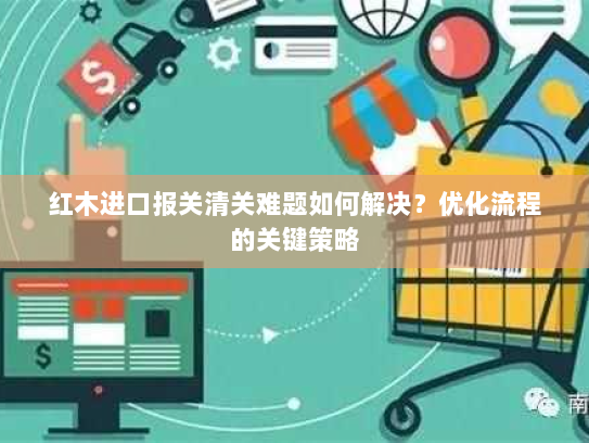 红木进口报关清关难题如何解决?优化流程的关键策略 红木进口报关清关难题如何解决?优化流程的关键策略