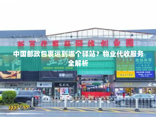 中国邮政包裹运到哪个驿站？物业代收服务全解析