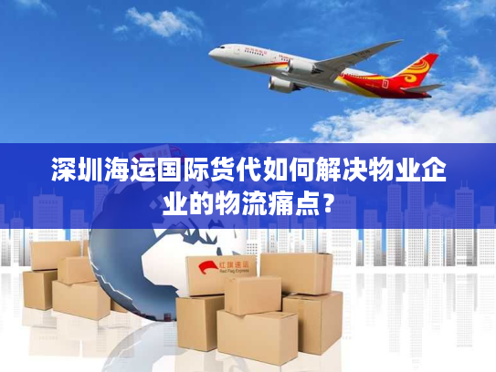 深圳海运国际货代如何解决物业企业的物流痛点？