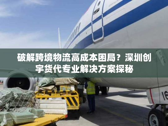 破解跨境物流高成本困局？深圳创宇货代专业解决方案探秘